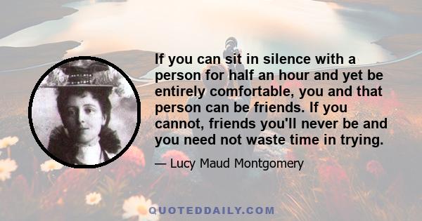 If you can sit in silence with a person for half an hour and yet be entirely comfortable, you and that person can be friends. If you cannot, friends you'll never be and you need not waste time in trying.