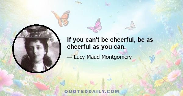 If you can't be cheerful, be as cheerful as you can.