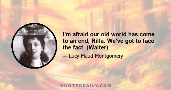 I'm afraid our old world has come to an end, Rilla. We've got to face the fact. (Walter)