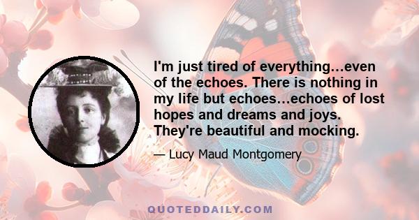 I'm just tired of everything…even of the echoes. There is nothing in my life but echoes…echoes of lost hopes and dreams and joys. They're beautiful and mocking.