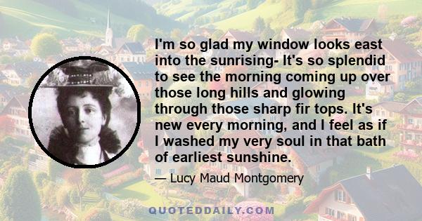 I'm so glad my window looks east into the sunrising- It's so splendid to see the morning coming up over those long hills and glowing through those sharp fir tops. It's new every morning, and I feel as if I washed my