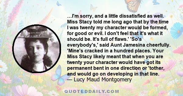 …I'm sorry, and a little dissatisfied as well. Miss Stacy told me long ago that by the time I was twenty my character would be formed, for good or evil. I don't feel that it's what it should be. It's full of flaws.'