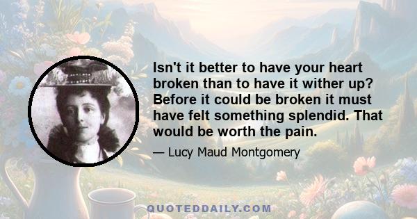 Isn't it better to have your heart broken than to have it wither up? Before it could be broken it must have felt something splendid. That would be worth the pain.