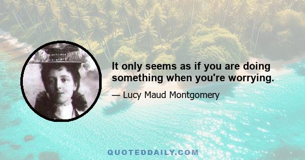 It only seems as if you are doing something when you're worrying.