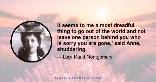 It seems to me a most dreadful thing to go out of the world and not leave one person behind you who is sorry you are gone,' said Anne, shuddering.