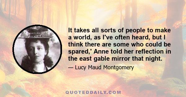 It takes all sorts of people to make a world, as I've often heard, but I think there are some who could be spared,' Anne told her reflection in the east gable mirror that night.