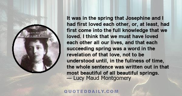 It was in the spring that Josephine and I had first loved each other, or, at least, had first come into the full knowledge that we loved. I think that we must have loved each other all our lives, and that each