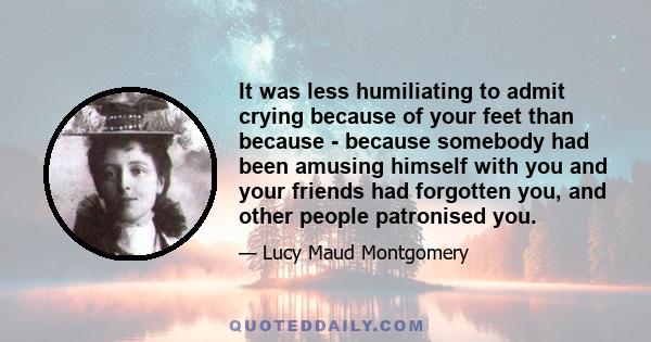 It was less humiliating to admit crying because of your feet than because - because somebody had been amusing himself with you and your friends had forgotten you, and other people patronised you.