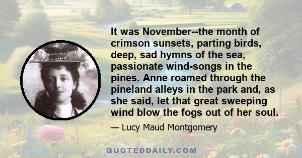 It was November--the month of crimson sunsets, parting birds, deep, sad hymns of the sea, passionate wind-songs in the pines. Anne roamed through the pineland alleys in the park and, as she said, let that great sweeping 