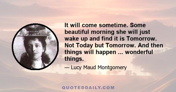 It will come sometime. Some beautiful morning she will just wake up and find it is Tomorrow. Not Today but Tomorrow. And then things will happen ... wonderful things.