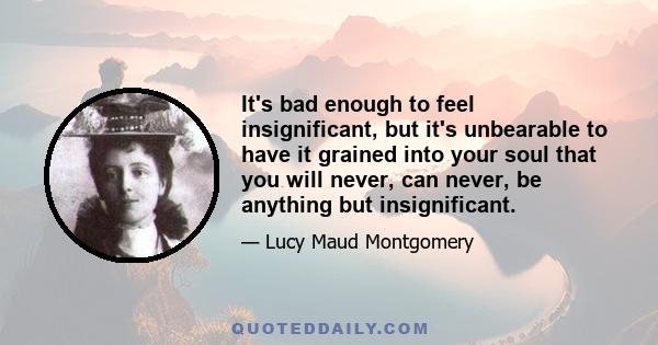 It's bad enough to feel insignificant, but it's unbearable to have it grained into your soul that you will never, can never, be anything but insignificant.