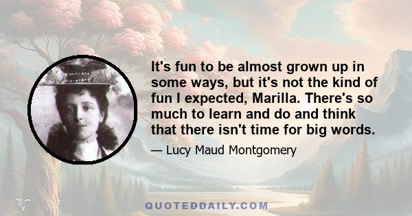 It's fun to be almost grown up in some ways, but it's not the kind of fun I expected, Marilla. There's so much to learn and do and think that there isn't time for big words.