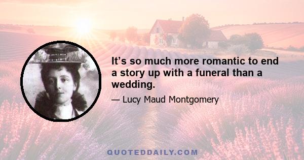 It’s so much more romantic to end a story up with a funeral than a wedding.