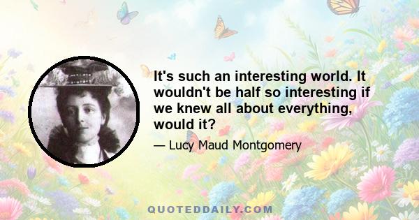 It's such an interesting world. It wouldn't be half so interesting if we knew all about everything, would it?