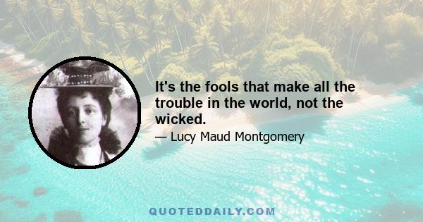 It's the fools that make all the trouble in the world, not the wicked.