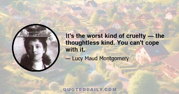 It's the worst kind of cruelty — the thoughtless kind. You can't cope with it.