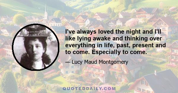 I've always loved the night and I'll like lying awake and thinking over everything in life, past, present and to come. Especially to come.