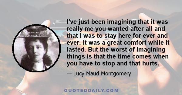 I've just been imagining that it was really me you wanted after all and that I was to stay here for ever and ever. It was a great comfort while it lasted. But the worst of imagining things is that the time comes when