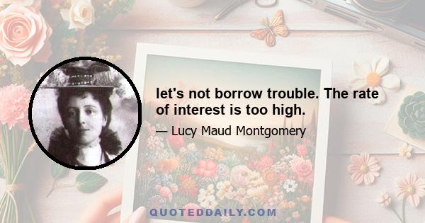 let's not borrow trouble. The rate of interest is too high.