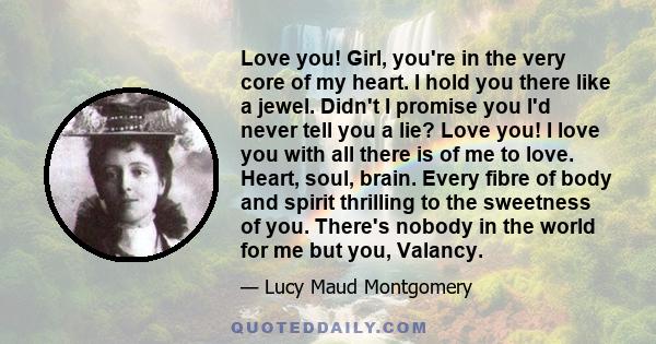 Love you! Girl, you're in the very core of my heart. I hold you there like a jewel. Didn't I promise you I'd never tell you a lie? Love you! I love you with all there is of me to love. Heart, soul, brain. Every fibre of 