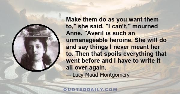 Make them do as you want them to, she said. I can’t, mourned Anne. Averil is such an unmanageable heroine. She will do and say things I never meant her to. Then that spoils everything that went before and I have to