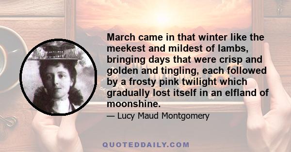 March came in that winter like the meekest and mildest of lambs, bringing days that were crisp and golden and tingling, each followed by a frosty pink twilight which gradually lost itself in an elfland of moonshine.