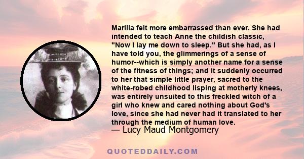 Marilla felt more embarrassed than ever. She had intended to teach Anne the childish classic, Now I lay me down to sleep. But she had, as I have told you, the glimmerings of a sense of humor--which is simply another