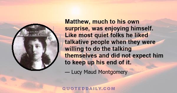 Matthew, much to his own surprise, was enjoying himself. Like most quiet folks he liked talkative people when they were willing to do the talking themselves and did not expect him to keep up his end of it.