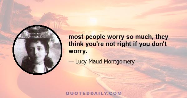 most people worry so much, they think you're not right if you don't worry.