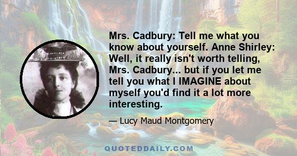 Mrs. Cadbury: Tell me what you know about yourself. Anne Shirley: Well, it really isn't worth telling, Mrs. Cadbury... but if you let me tell you what I IMAGINE about myself you'd find it a lot more interesting.