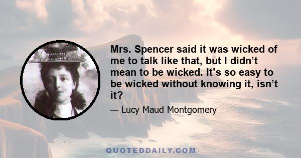 Mrs. Spencer said it was wicked of me to talk like that, but I didn’t mean to be wicked. It’s so easy to be wicked without knowing it, isn’t it?