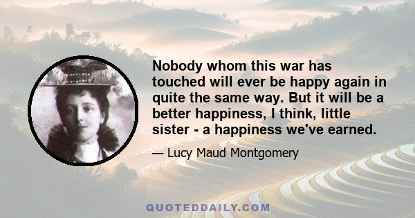 Nobody whom this war has touched will ever be happy again in quite the same way. But it will be a better happiness, I think, little sister - a happiness we've earned.