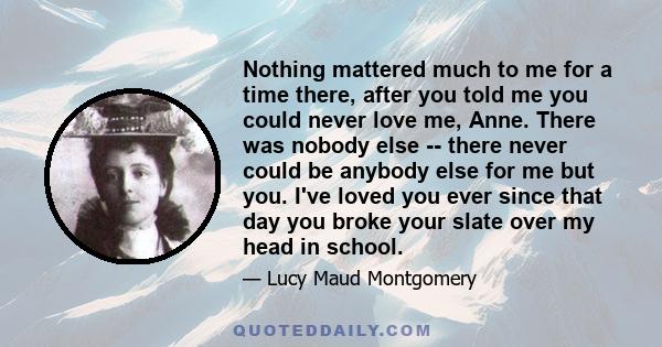 Nothing mattered much to me for a time there, after you told me you could never love me, Anne. There was nobody else -- there never could be anybody else for me but you. I've loved you ever since that day you broke your 