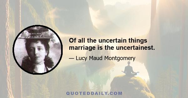 Of all the uncertain things marriage is the uncertainest.