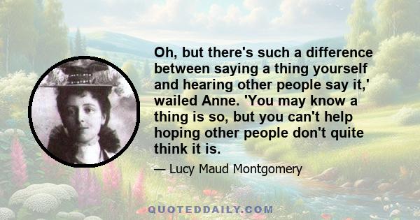 Oh, but there's such a difference between saying a thing yourself and hearing other people say it,' wailed Anne. 'You may know a thing is so, but you can't help hoping other people don't quite think it is.