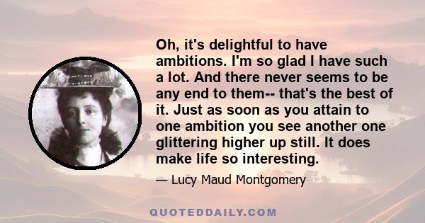 Oh, it's delightful to have ambitions. I'm so glad I have such a lot. And there never seems to be any end to them-- that's the best of it. Just as soon as you attain to one ambition you see another one glittering higher 