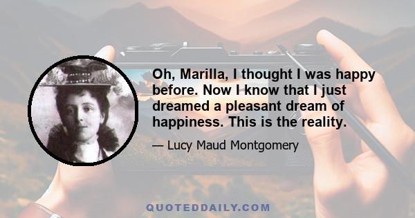 Oh, Marilla, I thought I was happy before. Now I know that I just dreamed a pleasant dream of happiness. This is the reality.