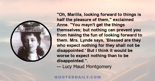 Oh, Marilla, looking forward to things is half the pleasure of them, exclaimed Anne. You mayn't get the things themselves; but nothing can prevent you from having the fun of looking forward to them. Mrs. Lynde says,