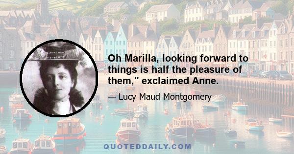 Oh Marilla, looking forward to things is half the pleasure of them, exclaimed Anne.