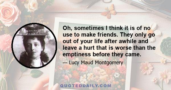 Oh, sometimes I think it is of no use to make friends. They only go out of your life after awhile and leave a hurt that is worse than the emptiness before they came.