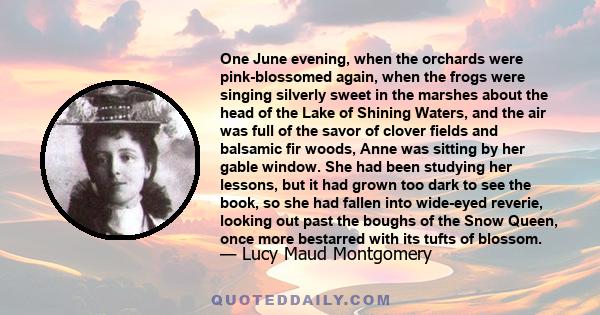 One June evening, when the orchards were pink-blossomed again, when the frogs were singing silverly sweet in the marshes about the head of the Lake of Shining Waters, and the air was full of the savor of clover fields