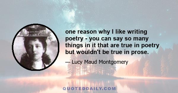 one reason why I like writing poetry - you can say so many things in it that are true in poetry but wouldn't be true in prose.