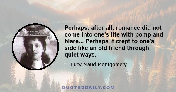 Perhaps, after all, romance did not come into one's life with pomp and blare... Perhaps it crept to one's side like an old friend through quiet ways.