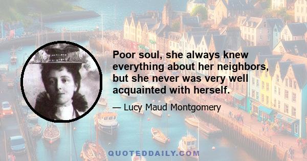 Poor soul, she always knew everything about her neighbors, but she never was very well acquainted with herself.