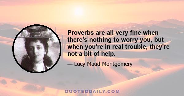 Proverbs are all very fine when there's nothing to worry you, but when you're in real trouble, they're not a bit of help.