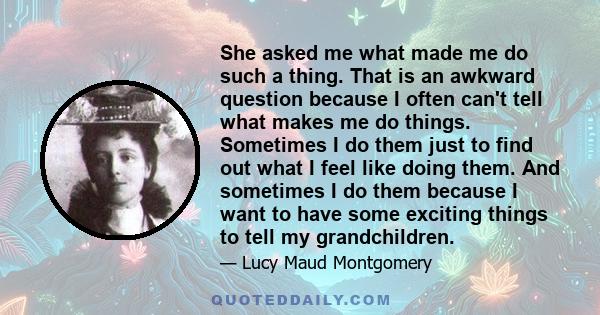 She asked me what made me do such a thing. That is an awkward question because I often can't tell what makes me do things. Sometimes I do them just to find out what I feel like doing them. And sometimes I do them