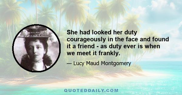 She had looked her duty courageously in the face and found it a friend - as duty ever is when we meet it frankly.