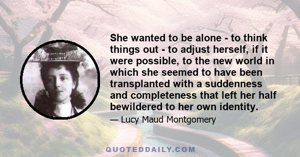 She wanted to be alone - to think things out - to adjust herself, if it were possible, to the new world in which she seemed to have been transplanted with a suddenness and completeness that left her half bewildered to