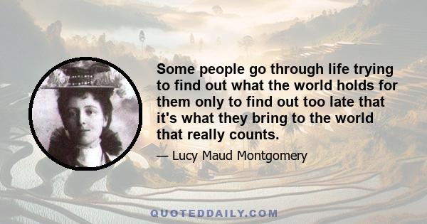 Some people go through life trying to find out what the world holds for them only to find out too late that it's what they bring to the world that really counts.