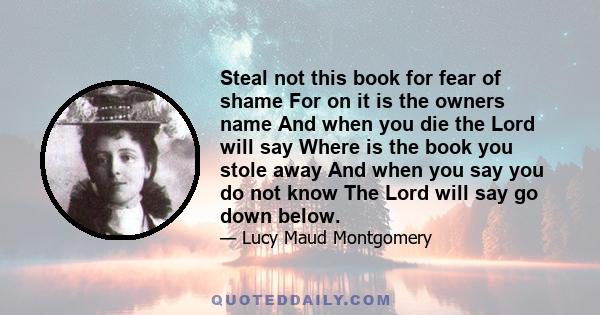 Steal not this book for fear of shame For on it is the owners name And when you die the Lord will say Where is the book you stole away And when you say you do not know The Lord will say go down below.